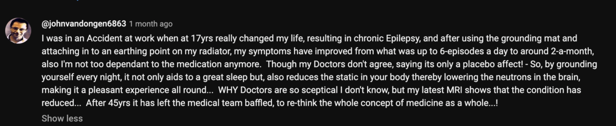 A comment on a YouTube video by user johnvandongen6863 stating, "I was in an accident at work when at 7 yrs really changed my life, resulting in chronic epilepsy, and after using the grounding mat and attaching it to an earthing point on my radiator, my symptoms have improved from what was up to 6 episodes a day to around 2 a month. Also, I'm not too dependend to the medication anymore. Though my doctors dont agree, saying its only a placebo effect! So, by grounding yourself every night, it not only aids to a great sleep bt also reduces the static in your body thereby lowering the neutrons in the brain, making it a pleasant experience all around. Why doctors are so skeptical I don;t know, but my latest MRI shows that the condition has reduced. After 45 years it has left the medical team baffled, to re-think the whole conceop of medicine...!"