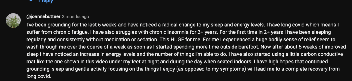 A video comment on YouTube by user joannebuttner stating. "I've been grounding for the last 6 weeks and have noticed a radical change to my sleep and energy levels. I have long covid which means I suffer from chronic fatigue. I have also struggles with chronic insomnia for 2 plus years. For the first time in 2 plus years I have been sleeping regularly and consistently without medication or sedation. This is huge for me. For me I experienced a huge bodily sense of relief seem to wash through me over the course of a week as soon as I started spending more time outside barefoot. Now after about 6 weeks of improved sleep I have noticed an increase in energy levels and the number of things I'm able to do. I have started using a little carbon conductive mat like the one shown in this video under my feet at night and during the day when seated indoors. I have high hopes that continued grounding, sleep and gentle activity focusing on the things I enjoy (as opposed to my symptoms) will lead me to a complete recovery from long covid. 